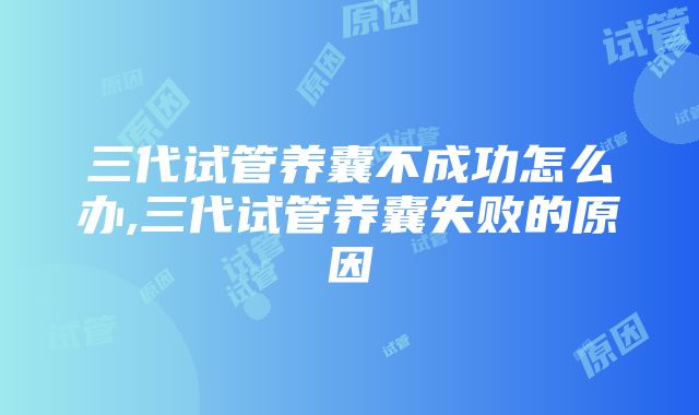 三代试管养囊不成功怎么办,三代试管养囊失败的原因