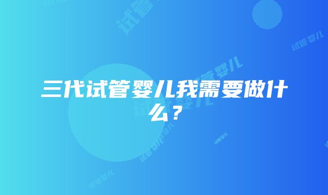 三代试管婴儿我需要做什么？