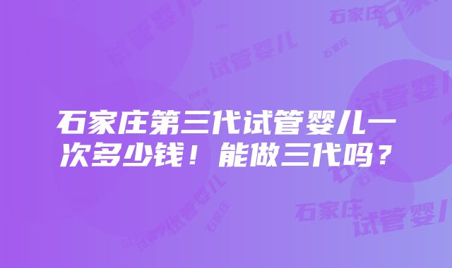 石家庄第三代试管婴儿一次多少钱！能做三代吗？