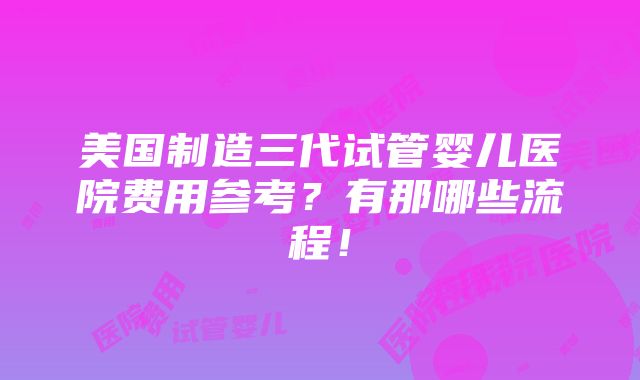 美国制造三代试管婴儿医院费用参考？有那哪些流程！