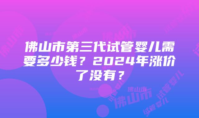 佛山市第三代试管婴儿需要多少钱？2024年涨价了没有？