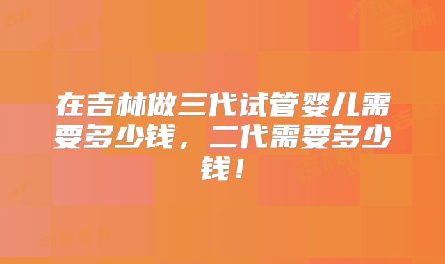 在吉林做三代试管婴儿需要多少钱，二代需要多少钱！