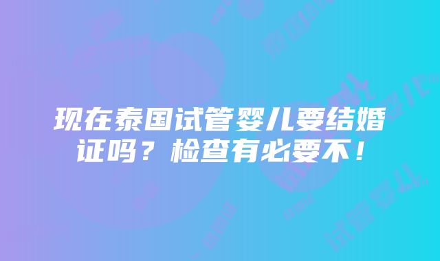 现在泰国试管婴儿要结婚证吗？检查有必要不！