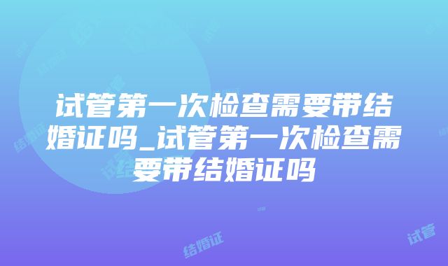 试管第一次检查需要带结婚证吗_试管第一次检查需要带结婚证吗