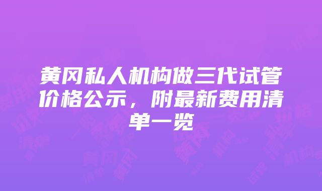 黄冈私人机构做三代试管价格公示，附最新费用清单一览