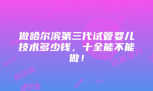 做哈尔滨第三代试管婴儿技术多少钱，十全能不能做！