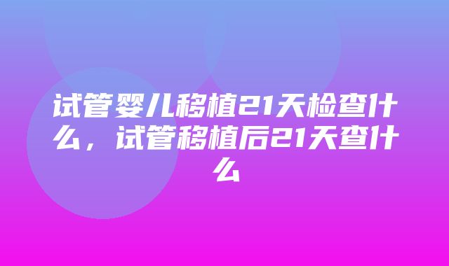 试管婴儿移植21天检查什么，试管移植后21天查什么