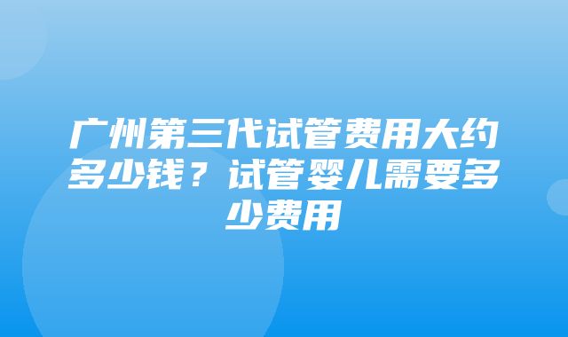 广州第三代试管费用大约多少钱？试管婴儿需要多少费用