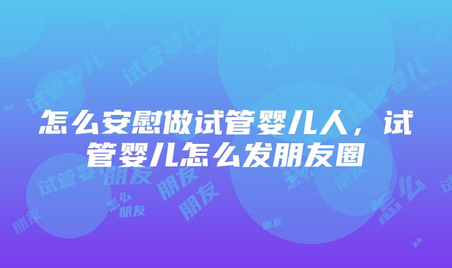 怎么安慰做试管婴儿人，试管婴儿怎么发朋友圈