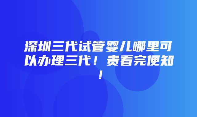 深圳三代试管婴儿哪里可以办理三代！贵看完便知！