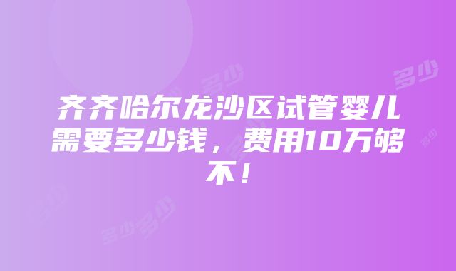 齐齐哈尔龙沙区试管婴儿需要多少钱，费用10万够不！