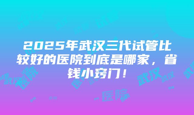 2025年武汉三代试管比较好的医院到底是哪家，省钱小窍门！