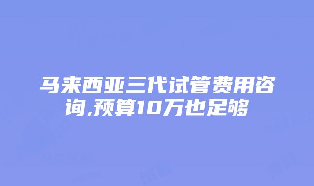 马来西亚三代试管费用咨询,预算10万也足够