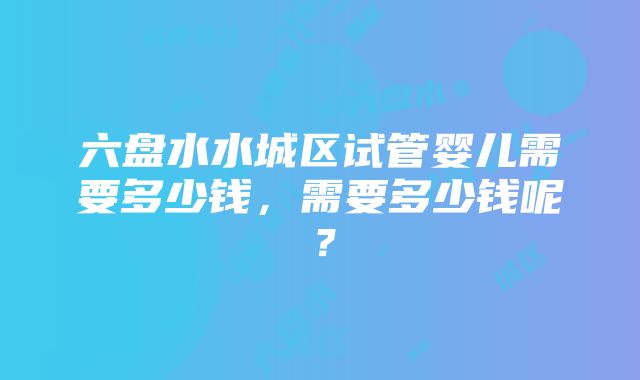 六盘水水城区试管婴儿需要多少钱，需要多少钱呢？