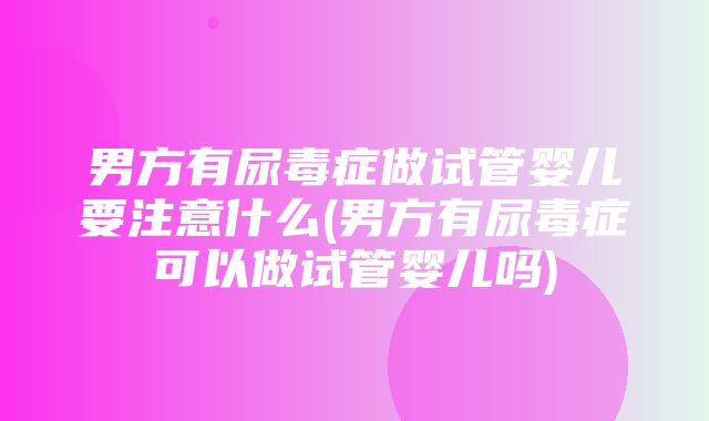 男方有尿毒症做试管婴儿要注意什么(男方有尿毒症可以做试管婴儿吗)