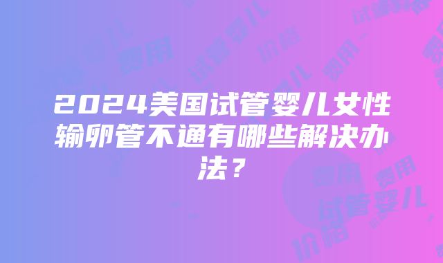 2024美国试管婴儿女性输卵管不通有哪些解决办法？