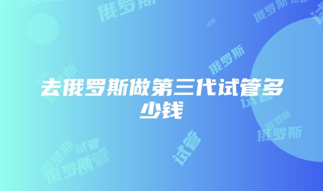 去俄罗斯做第三代试管多少钱