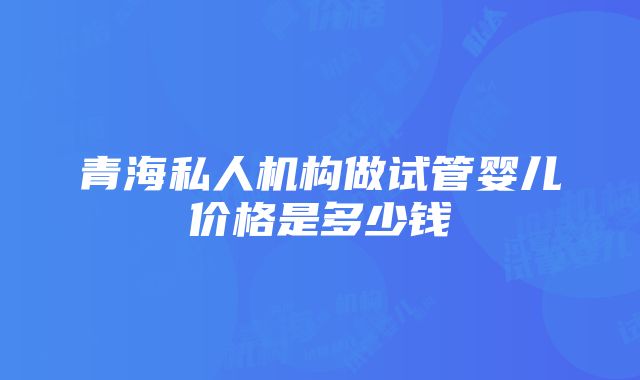 青海私人机构做试管婴儿价格是多少钱