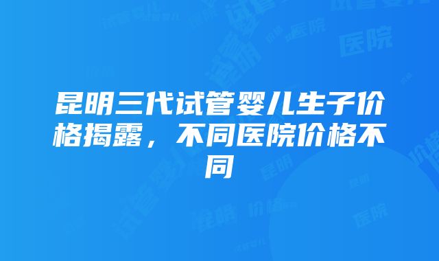 昆明三代试管婴儿生子价格揭露，不同医院价格不同