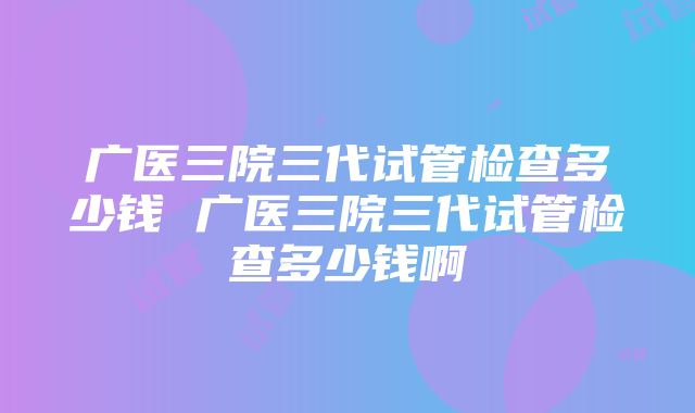 广医三院三代试管检查多少钱 广医三院三代试管检查多少钱啊