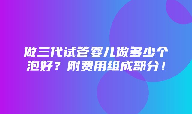 做三代试管婴儿做多少个泡好？附费用组成部分！