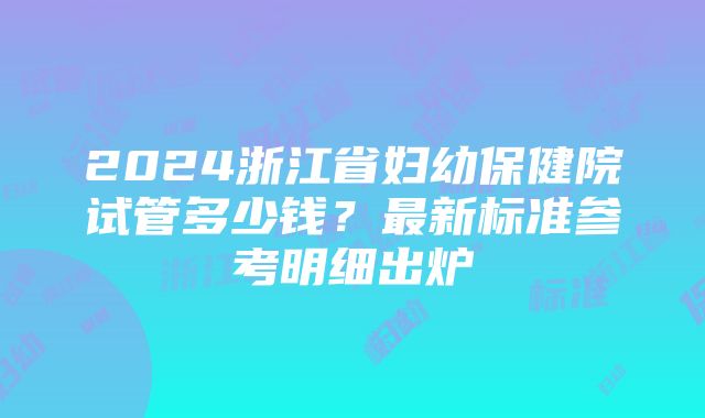 2024浙江省妇幼保健院试管多少钱？最新标准参考明细出炉