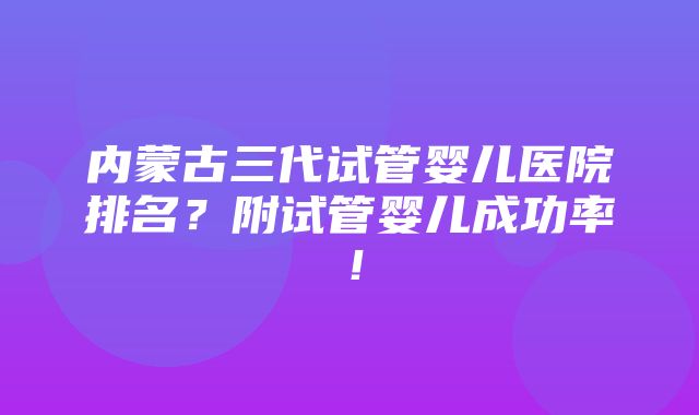 内蒙古三代试管婴儿医院排名？附试管婴儿成功率！