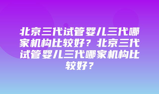 北京三代试管婴儿三代哪家机构比较好？北京三代试管婴儿三代哪家机构比较好？