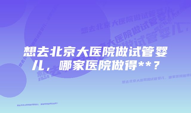 想去北京大医院做试管婴儿，哪家医院做得**？