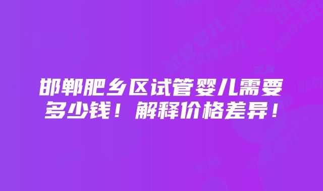 邯郸肥乡区试管婴儿需要多少钱！解释价格差异！