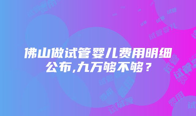 佛山做试管婴儿费用明细公布,九万够不够？