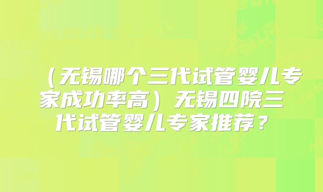 （无锡哪个三代试管婴儿专家成功率高）无锡四院三代试管婴儿专家推荐？