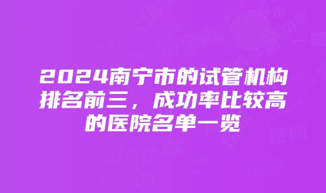 2024南宁市的试管机构排名前三，成功率比较高的医院名单一览