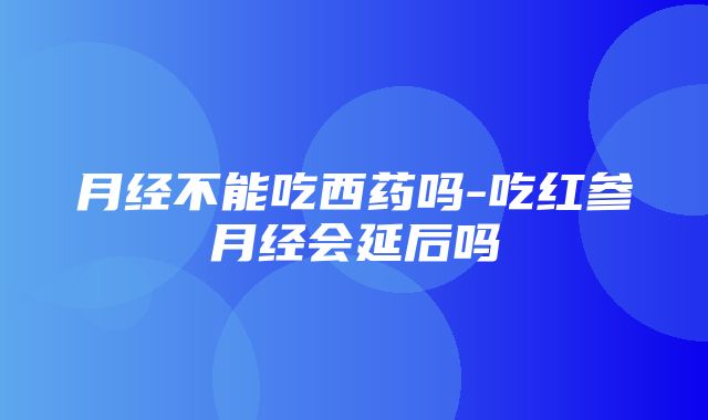 月经不能吃西药吗-吃红参月经会延后吗