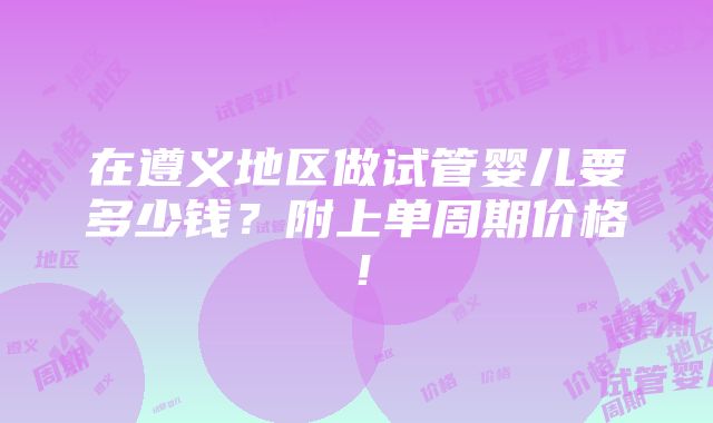 在遵义地区做试管婴儿要多少钱？附上单周期价格！