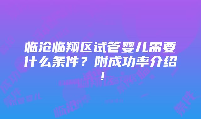 临沧临翔区试管婴儿需要什么条件？附成功率介绍！