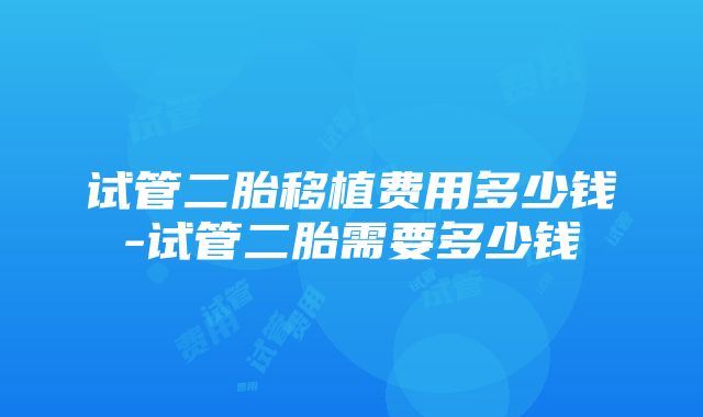 试管二胎移植费用多少钱-试管二胎需要多少钱