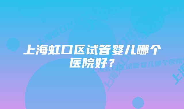 上海虹口区试管婴儿哪个医院好？