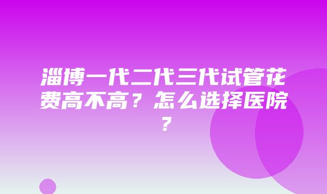 淄博一代二代三代试管花费高不高？怎么选择医院？