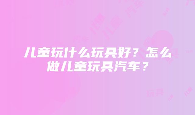 儿童玩什么玩具好？怎么做儿童玩具汽车？