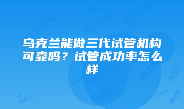 乌克兰能做三代试管机构可靠吗？试管成功率怎么样