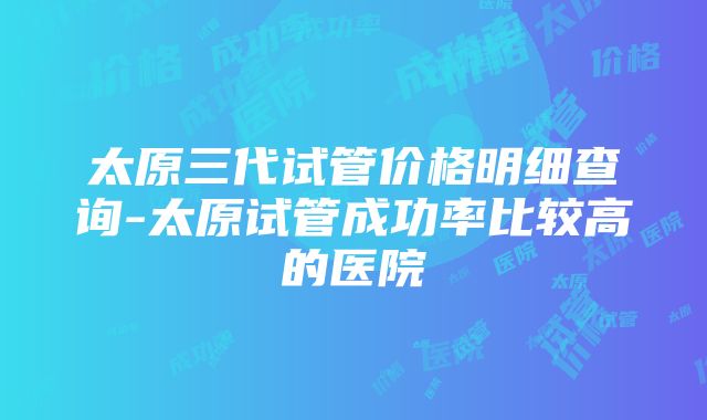 太原三代试管价格明细查询-太原试管成功率比较高的医院