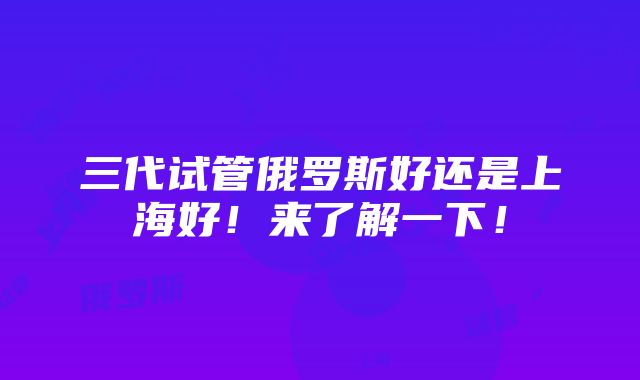 三代试管俄罗斯好还是上海好！来了解一下！