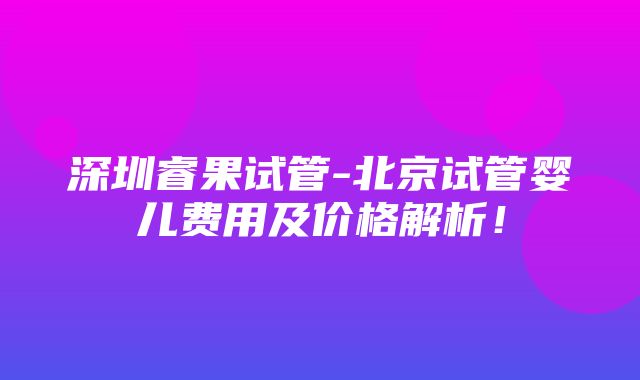 深圳睿果试管-北京试管婴儿费用及价格解析！