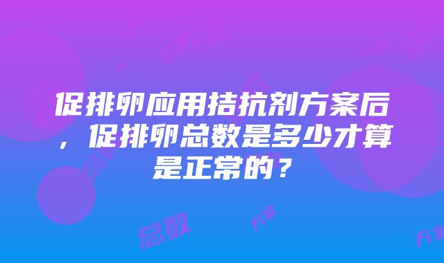 促排卵应用拮抗剂方案后，促排卵总数是多少才算是正常的？