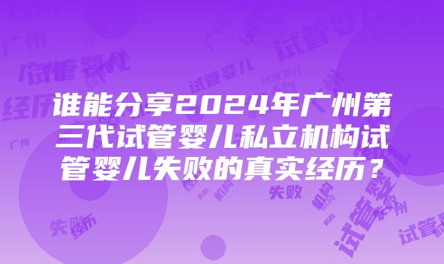 谁能分享2024年广州第三代试管婴儿私立机构试管婴儿失败的真实经历？