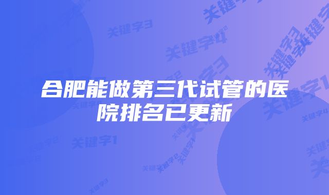 合肥能做第三代试管的医院排名已更新