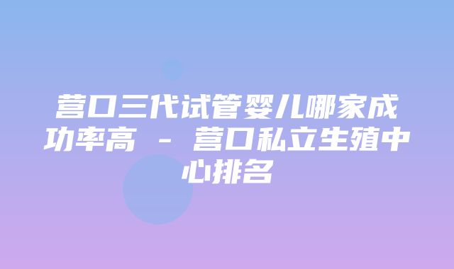 营口三代试管婴儿哪家成功率高 - 营口私立生殖中心排名