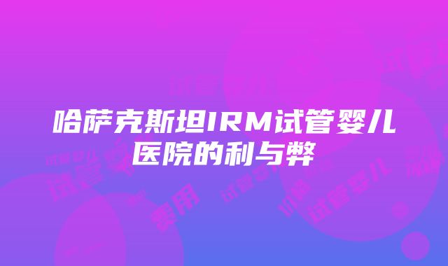 哈萨克斯坦IRM试管婴儿医院的利与弊