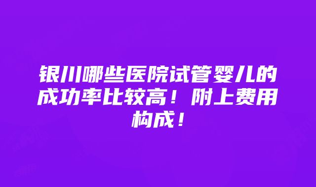 银川哪些医院试管婴儿的成功率比较高！附上费用构成！